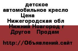 детское  автомобильное кресло › Цена ­ 3 000 - Нижегородская обл., Нижний Новгород г. Другое » Продам   